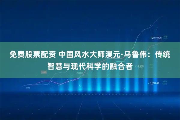 免费股票配资 中国风水大师淏元·马鲁伟：传统智慧与现代科学的融合者