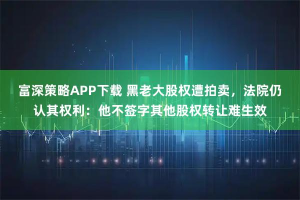 富深策略APP下载 黑老大股权遭拍卖，法院仍认其权利：他不签字其他股权转让难生效