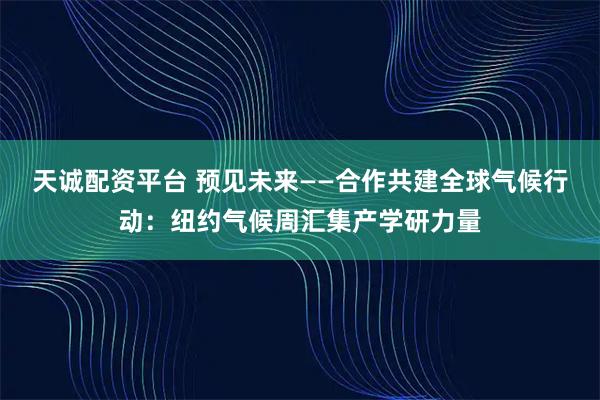 天诚配资平台 预见未来——合作共建全球气候行动：纽约气候周汇集产学研力量
