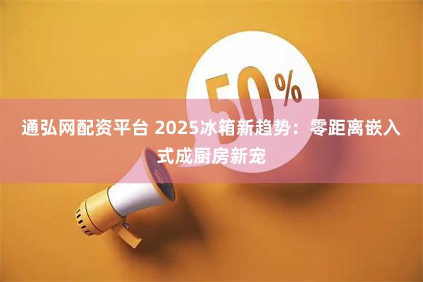 通弘网配资平台 2025冰箱新趋势：零距离嵌入式成厨房新宠