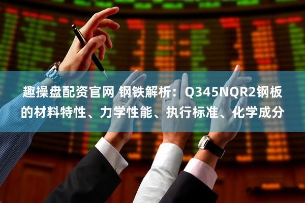 趣操盘配资官网 钢铁解析：Q345NQR2钢板的材料特性、力学性能、执行标准、化学成分