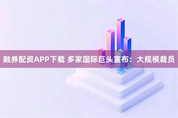 融券配资APP下载 多家国际巨头宣布：大规模裁员
