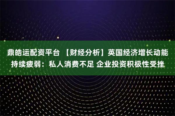 鼎皓运配资平台 【财经分析】英国经济增长动能持续疲弱：私人消费不足 企业投资积极性受挫