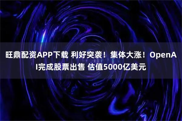 旺鼎配资APP下载 利好突袭！集体大涨！OpenAI完成股票出售 估值5000亿美元