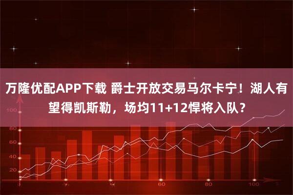 万隆优配APP下载 爵士开放交易马尔卡宁！湖人有望得凯斯勒，场均11+12悍将入队？