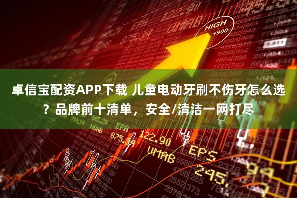 卓信宝配资APP下载 儿童电动牙刷不伤牙怎么选？品牌前十清单，安全/清洁一网打尽