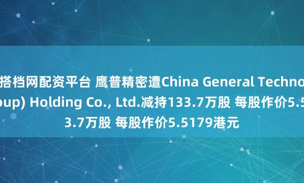 搭档网配资平台 鹰普精密遭China General Technology(Group) Holding Co., Ltd.减持133.7万股 每股作价5.5179港元