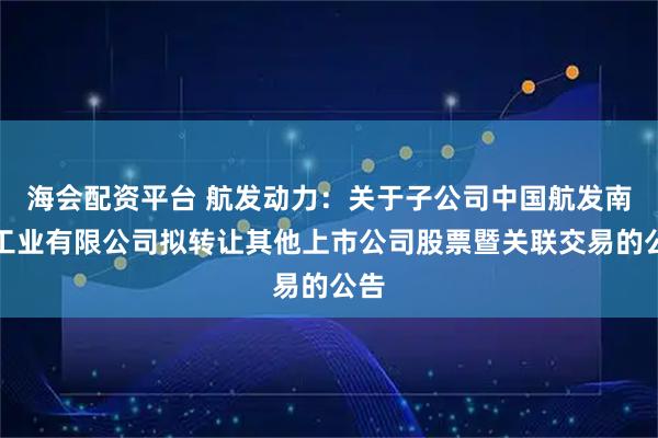 海会配资平台 航发动力：关于子公司中国航发南方工业有限公司拟转让其他上市公司股票暨关联交易的公告