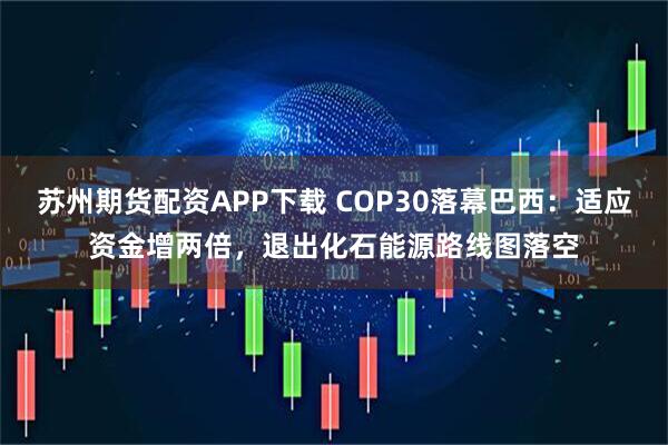 苏州期货配资APP下载 COP30落幕巴西：适应资金增两倍，退出化石能源路线图落空