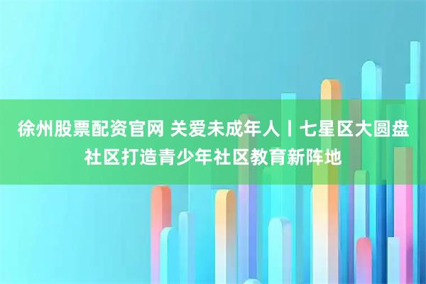 徐州股票配资官网 关爱未成年人丨七星区大圆盘社区打造青少年社区教育新阵地