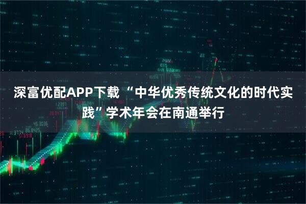 深富优配APP下载 “中华优秀传统文化的时代实践”学术年会在南通举行
