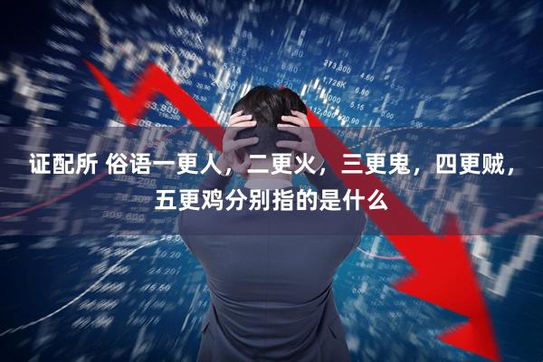 证配所 俗语一更人,二更火,三更鬼,四更贼,五更鸡分别指的是什么