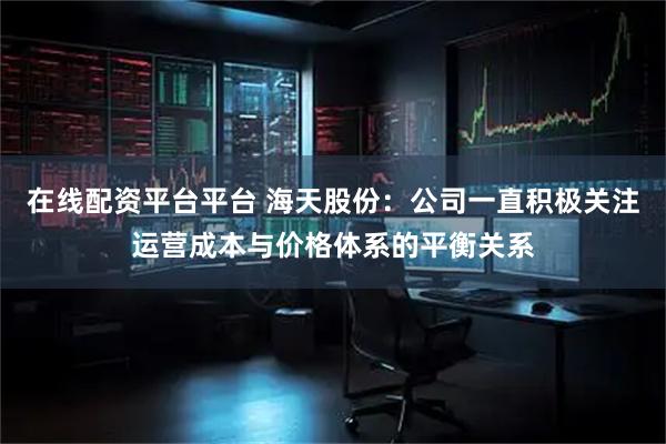 在线配资平台平台 海天股份：公司一直积极关注运营成本与价格体系的平衡关系
