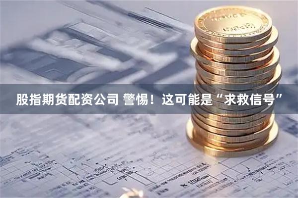 股指期货配资公司 警惕！这可能是“求救信号”