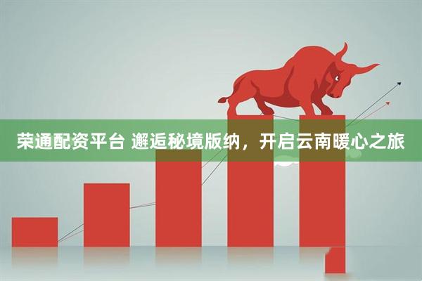 荣通配资平台 邂逅秘境版纳，开启云南暖心之旅