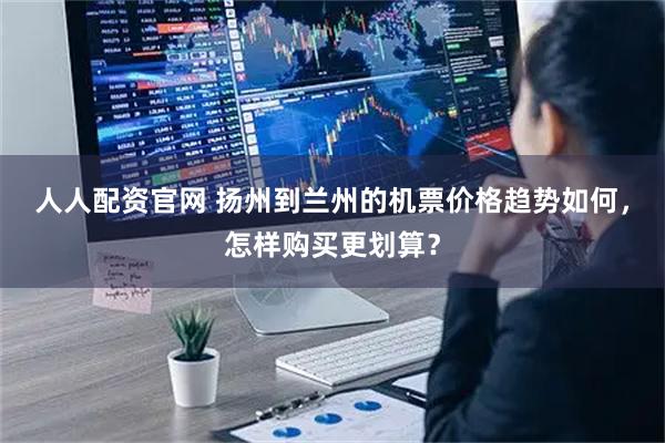 人人配资官网 扬州到兰州的机票价格趋势如何，怎样购买更划算？
