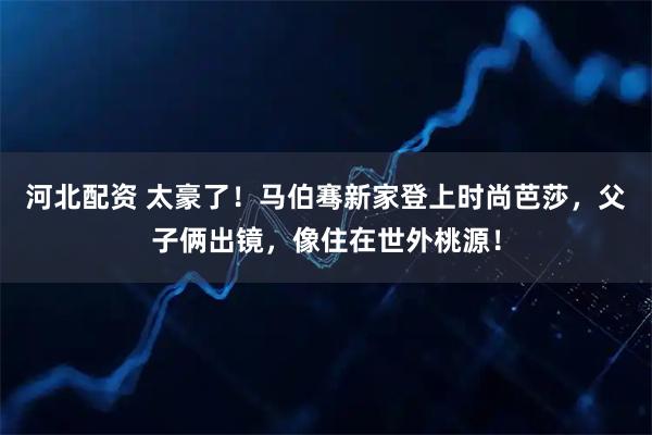 河北配资 太豪了！马伯骞新家登上时尚芭莎，父子俩出镜，像住在世外桃源！