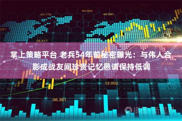 掌上策略平台 老兵54年前秘密曝光：与伟人合影成战友间珍贵记忆恳请保持低调
