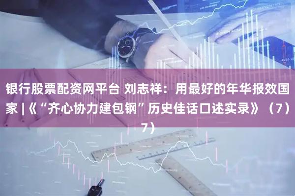 银行股票配资网平台 刘志祥：用最好的年华报效国家 |《“齐心协力建包钢”历史佳话口述实录》（7）