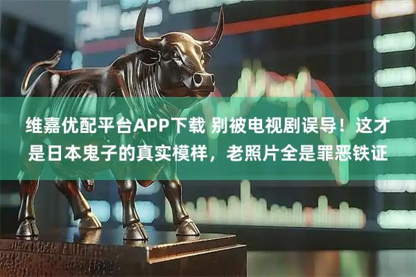 维嘉优配平台APP下载 别被电视剧误导！这才是日本鬼子的真实模样，老照片全是罪恶铁证