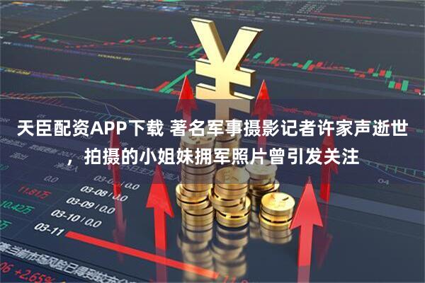 天臣配资APP下载 著名军事摄影记者许家声逝世，拍摄的小姐妹拥军照片曾引发关注