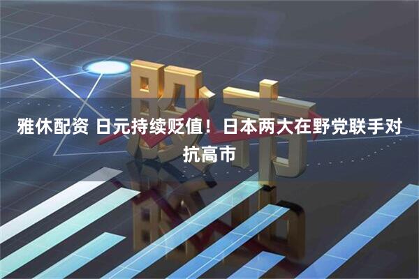 雅休配资 日元持续贬值！日本两大在野党联手对抗高市