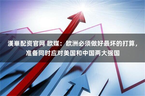 漢崋配资官网 欧媒：欧洲必须做好最坏的打算，准备同时应对美国和中国两大强国
