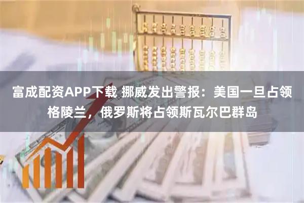 富成配资APP下载 挪威发出警报：美国一旦占领格陵兰，俄罗斯将占领斯瓦尔巴群岛