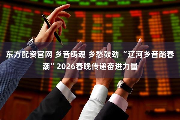 东方配资官网 乡音铸魂 乡愁鼓劲 “辽河乡音踏春潮”2026春晚传递奋进力量