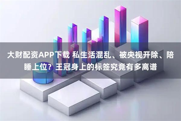 大财配资APP下载 私生活混乱、被央视开除、陪睡上位？王冠身上的标签究竟有多离谱