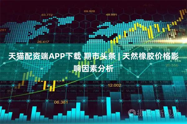 天猫配资端APP下载 期市头条 | 天然橡胶价格影响因素分析