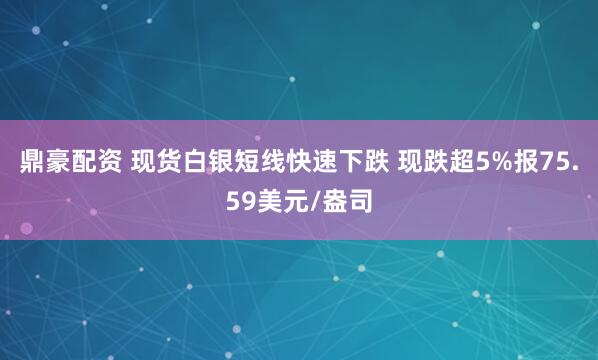 鼎豪配资 现货白银短线快速下跌 现跌超5%报75.59美元/盎司