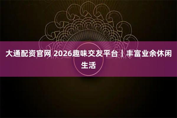 大通配资官网 2026趣味交友平台｜丰富业余休闲生活
