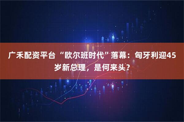 广禾配资平台 “欧尔班时代”落幕：匈牙利迎45岁新总理，是何来头？