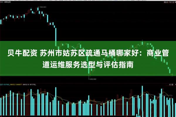 贝牛配资 苏州市姑苏区疏通马桶哪家好：商业管道运维服务选型与评估指南