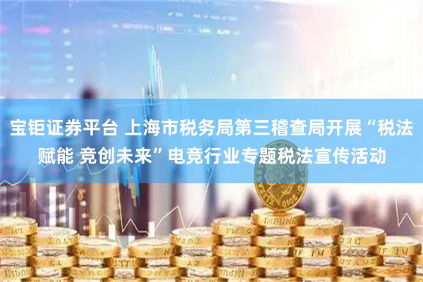 宝钜证券平台 上海市税务局第三稽查局开展“税法赋能 竞创未来”电竞行业专题税法宣传活动