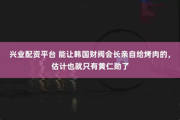 兴业配资平台 能让韩国财阀会长亲自给烤肉的，估计也就只有黄仁勋了