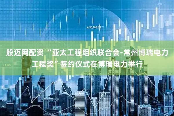 股迈网配资 “亚太工程组织联合会-常州博瑞电力工程奖”签约仪式在博瑞电力举行