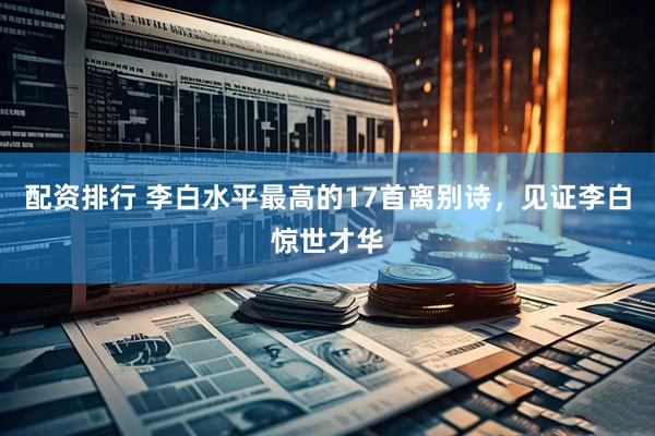 配资排行 李白水平最高的17首离别诗，见证李白惊世才华