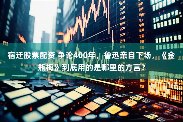 宿迁股票配资 争论400年，鲁迅亲自下场，《金瓶梅》到底用的是哪里的方言？