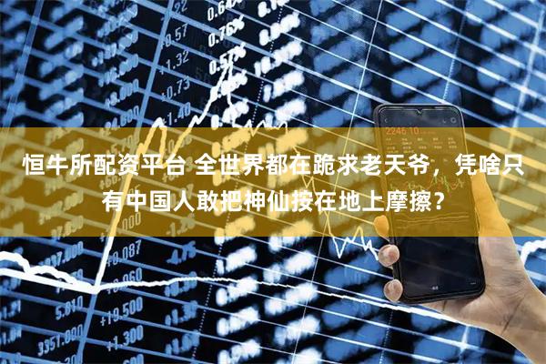 恒牛所配资平台 全世界都在跪求老天爷，凭啥只有中国人敢把神仙按在地上摩擦？